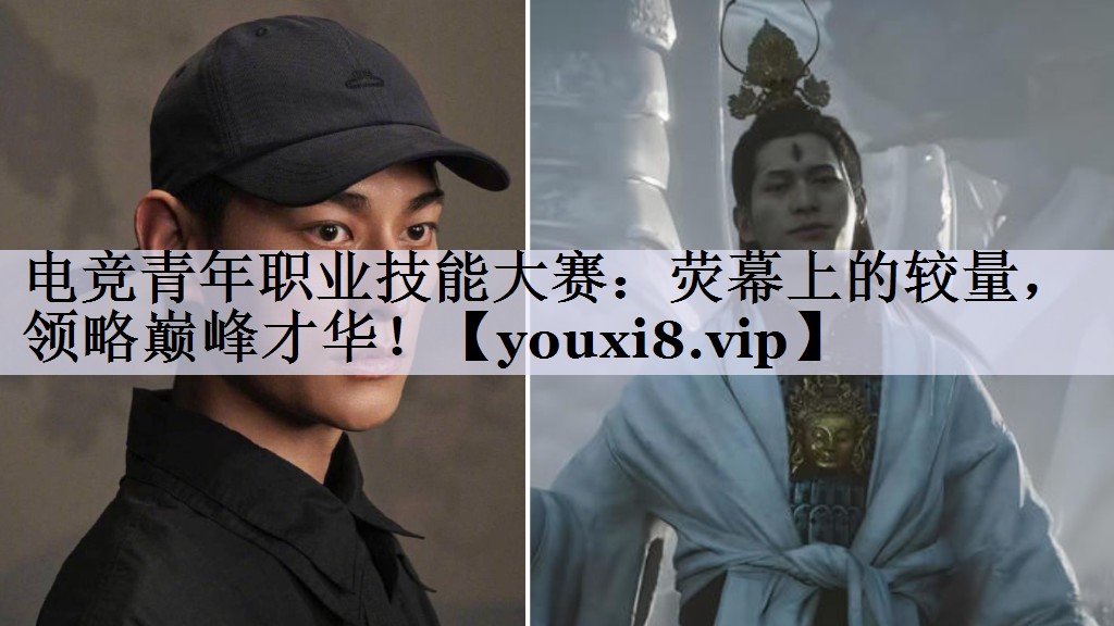 电竞青年职业技能大赛：荧幕上的较量，领略巅峰才华！